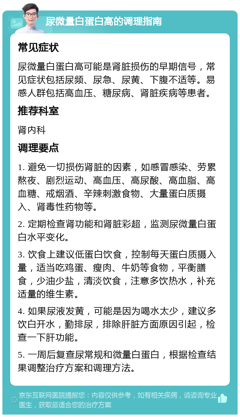 尿微量白蛋白高的调理指南 常见症状 尿微量白蛋白高可能是肾脏损伤的早期信号，常见症状包括尿频、尿急、尿黄、下腹不适等。易感人群包括高血压、糖尿病、肾脏疾病等患者。 推荐科室 肾内科 调理要点 1. 避免一切损伤肾脏的因素，如感冒感染、劳累熬夜、剧烈运动、高血压、高尿酸、高血脂、高血糖、戒烟酒、辛辣刺激食物、大量蛋白质摄入、肾毒性药物等。 2. 定期检查肾功能和肾脏彩超，监测尿微量白蛋白水平变化。 3. 饮食上建议低蛋白饮食，控制每天蛋白质摄入量，适当吃鸡蛋、瘦肉、牛奶等食物，平衡膳食，少油少盐，清淡饮食，注意多饮热水，补充适量的维生素。 4. 如果尿液发黄，可能是因为喝水太少，建议多饮白开水，勤排尿，排除肝脏方面原因引起，检查一下肝功能。 5. 一周后复查尿常规和微量白蛋白，根据检查结果调整治疗方案和调理方法。