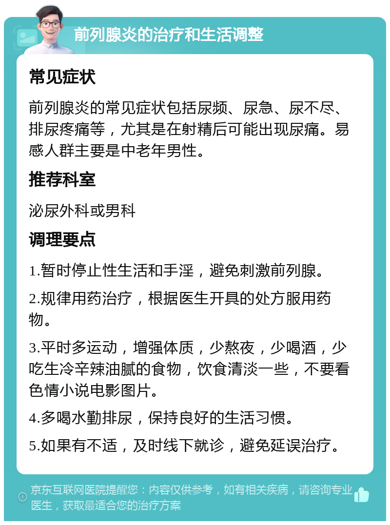 前列腺炎的治疗和生活调整 常见症状 前列腺炎的常见症状包括尿频、尿急、尿不尽、排尿疼痛等，尤其是在射精后可能出现尿痛。易感人群主要是中老年男性。 推荐科室 泌尿外科或男科 调理要点 1.暂时停止性生活和手淫，避免刺激前列腺。 2.规律用药治疗，根据医生开具的处方服用药物。 3.平时多运动，增强体质，少熬夜，少喝酒，少吃生冷辛辣油腻的食物，饮食清淡一些，不要看色情小说电影图片。 4.多喝水勤排尿，保持良好的生活习惯。 5.如果有不适，及时线下就诊，避免延误治疗。