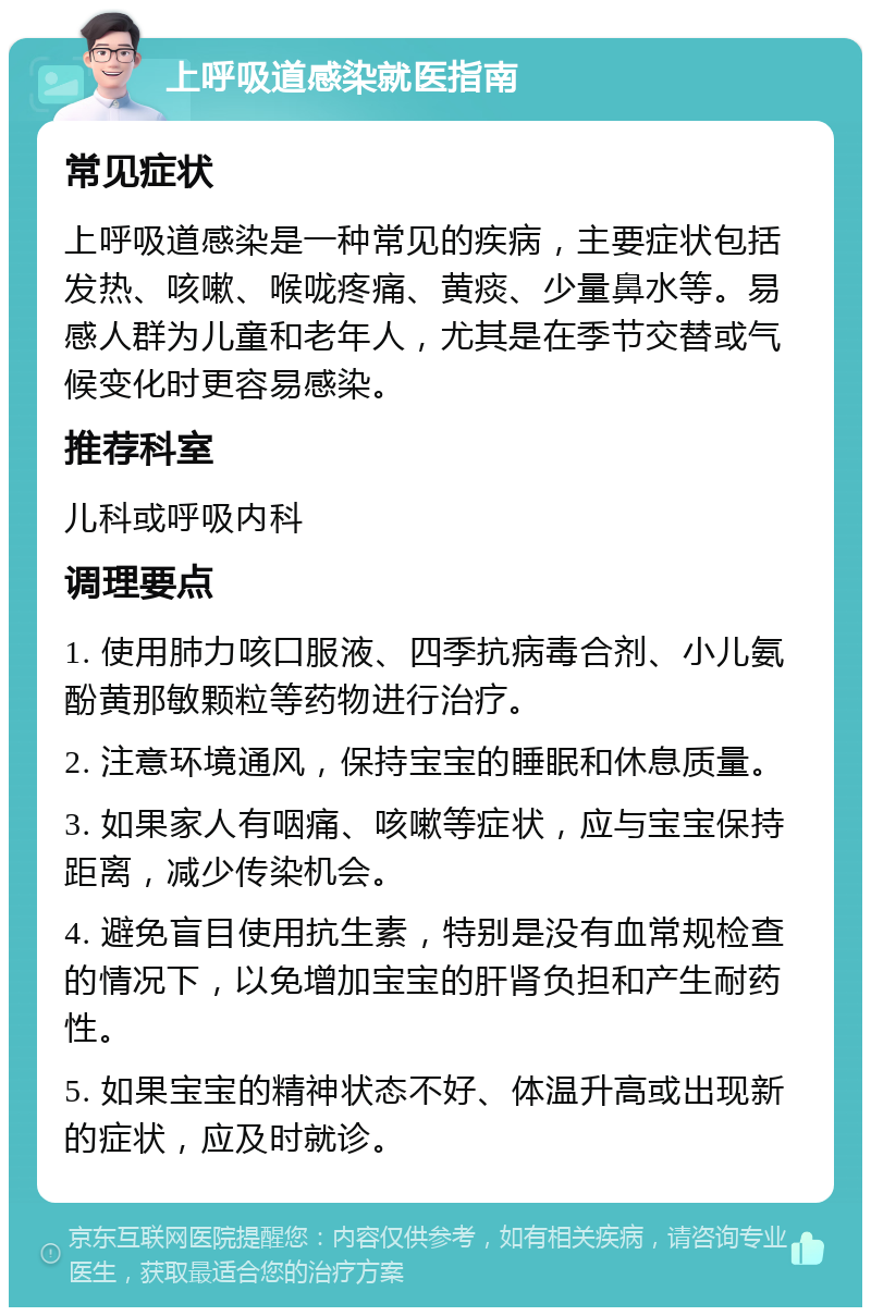 上呼吸道感染就医指南 常见症状 上呼吸道感染是一种常见的疾病，主要症状包括发热、咳嗽、喉咙疼痛、黄痰、少量鼻水等。易感人群为儿童和老年人，尤其是在季节交替或气候变化时更容易感染。 推荐科室 儿科或呼吸内科 调理要点 1. 使用肺力咳口服液、四季抗病毒合剂、小儿氨酚黄那敏颗粒等药物进行治疗。 2. 注意环境通风，保持宝宝的睡眠和休息质量。 3. 如果家人有咽痛、咳嗽等症状，应与宝宝保持距离，减少传染机会。 4. 避免盲目使用抗生素，特别是没有血常规检查的情况下，以免增加宝宝的肝肾负担和产生耐药性。 5. 如果宝宝的精神状态不好、体温升高或出现新的症状，应及时就诊。