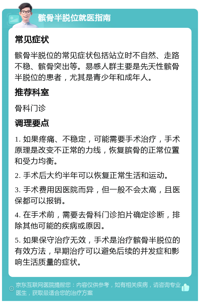 髌骨半脱位就医指南 常见症状 髌骨半脱位的常见症状包括站立时不自然、走路不稳、髌骨突出等。易感人群主要是先天性髌骨半脱位的患者，尤其是青少年和成年人。 推荐科室 骨科门诊 调理要点 1. 如果疼痛、不稳定，可能需要手术治疗，手术原理是改变不正常的力线，恢复膑骨的正常位置和受力均衡。 2. 手术后大约半年可以恢复正常生活和运动。 3. 手术费用因医院而异，但一般不会太高，且医保都可以报销。 4. 在手术前，需要去骨科门诊拍片确定诊断，排除其他可能的疾病或原因。 5. 如果保守治疗无效，手术是治疗髌骨半脱位的有效方法，早期治疗可以避免后续的并发症和影响生活质量的症状。