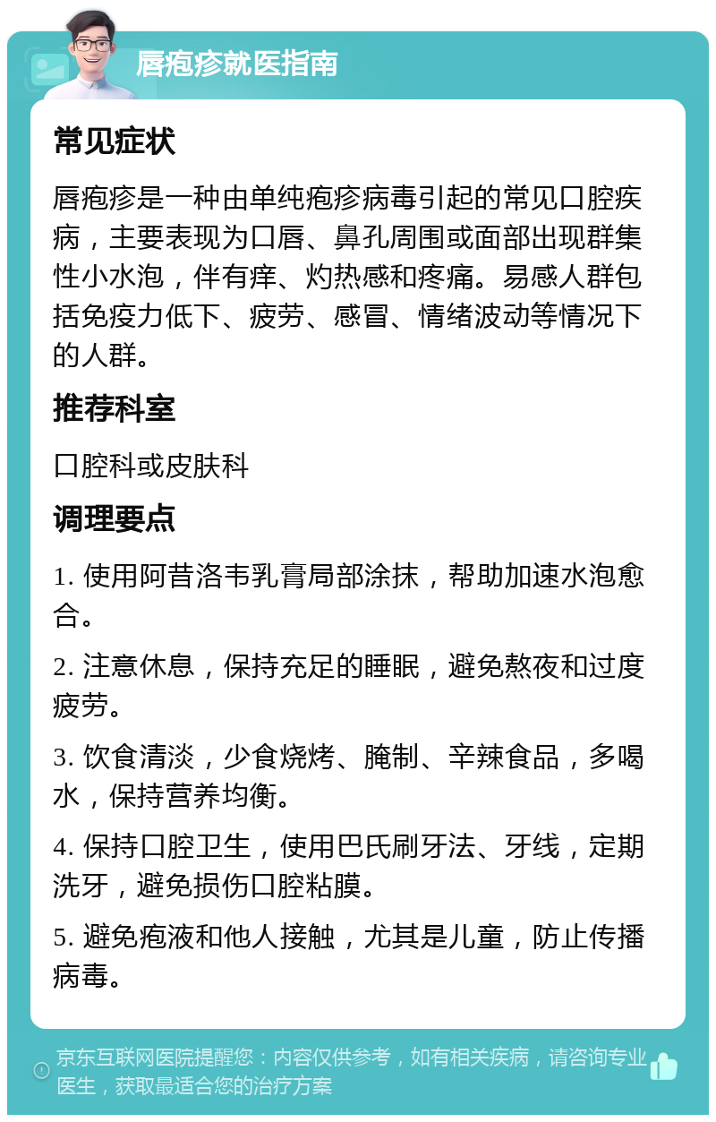 唇疱疹就医指南 常见症状 唇疱疹是一种由单纯疱疹病毒引起的常见口腔疾病，主要表现为口唇、鼻孔周围或面部出现群集性小水泡，伴有痒、灼热感和疼痛。易感人群包括免疫力低下、疲劳、感冒、情绪波动等情况下的人群。 推荐科室 口腔科或皮肤科 调理要点 1. 使用阿昔洛韦乳膏局部涂抹，帮助加速水泡愈合。 2. 注意休息，保持充足的睡眠，避免熬夜和过度疲劳。 3. 饮食清淡，少食烧烤、腌制、辛辣食品，多喝水，保持营养均衡。 4. 保持口腔卫生，使用巴氏刷牙法、牙线，定期洗牙，避免损伤口腔粘膜。 5. 避免疱液和他人接触，尤其是儿童，防止传播病毒。