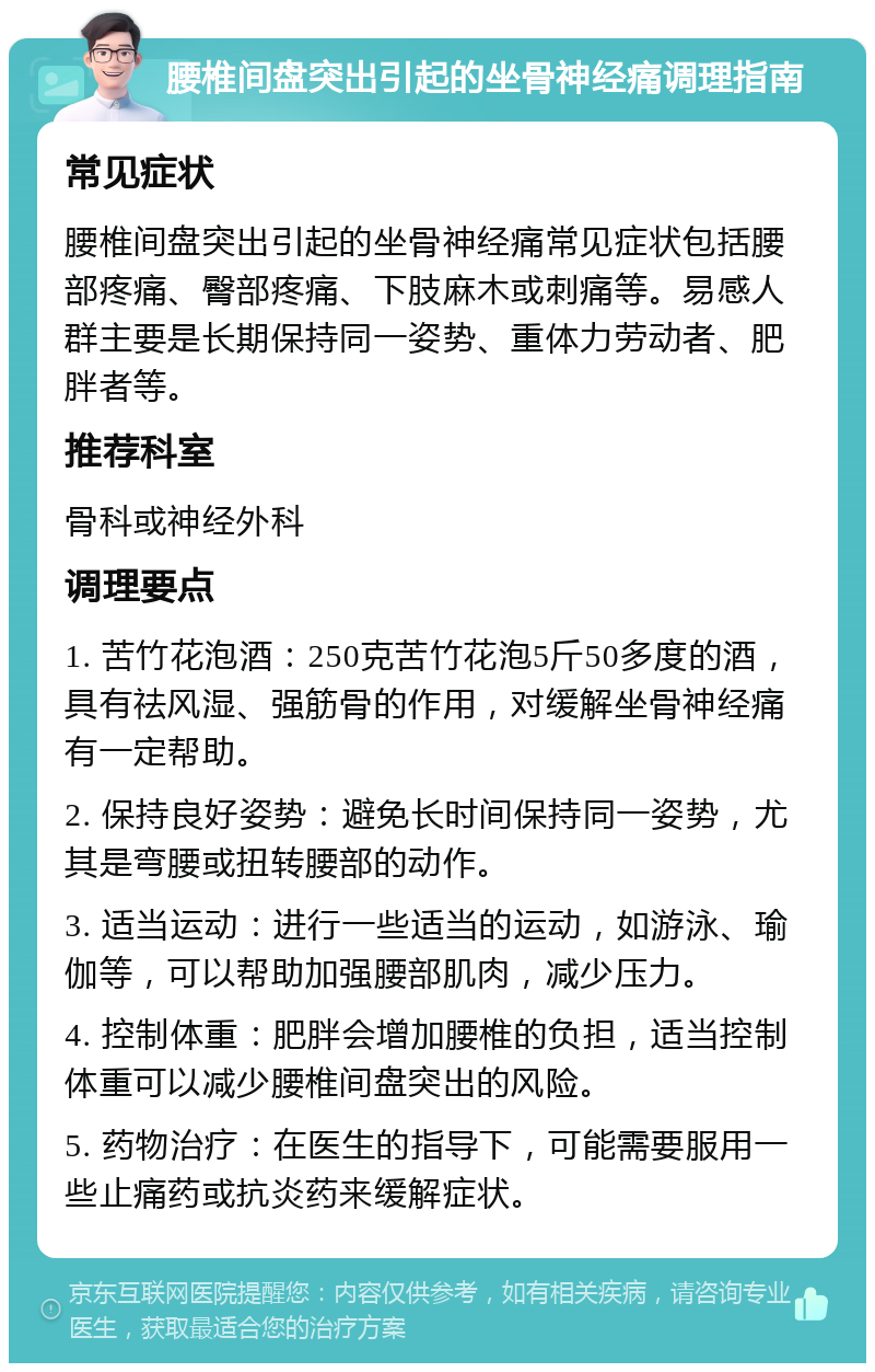 腰椎间盘突出引起的坐骨神经痛调理指南 常见症状 腰椎间盘突出引起的坐骨神经痛常见症状包括腰部疼痛、臀部疼痛、下肢麻木或刺痛等。易感人群主要是长期保持同一姿势、重体力劳动者、肥胖者等。 推荐科室 骨科或神经外科 调理要点 1. 苦竹花泡酒：250克苦竹花泡5斤50多度的酒，具有祛风湿、强筋骨的作用，对缓解坐骨神经痛有一定帮助。 2. 保持良好姿势：避免长时间保持同一姿势，尤其是弯腰或扭转腰部的动作。 3. 适当运动：进行一些适当的运动，如游泳、瑜伽等，可以帮助加强腰部肌肉，减少压力。 4. 控制体重：肥胖会增加腰椎的负担，适当控制体重可以减少腰椎间盘突出的风险。 5. 药物治疗：在医生的指导下，可能需要服用一些止痛药或抗炎药来缓解症状。