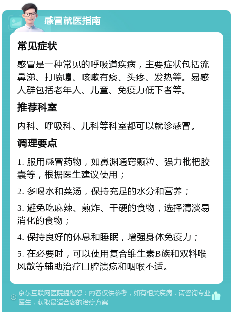 感冒就医指南 常见症状 感冒是一种常见的呼吸道疾病，主要症状包括流鼻涕、打喷嚏、咳嗽有痰、头疼、发热等。易感人群包括老年人、儿童、免疫力低下者等。 推荐科室 内科、呼吸科、儿科等科室都可以就诊感冒。 调理要点 1. 服用感冒药物，如鼻渊通窍颗粒、强力枇杷胶囊等，根据医生建议使用； 2. 多喝水和菜汤，保持充足的水分和营养； 3. 避免吃麻辣、煎炸、干硬的食物，选择清淡易消化的食物； 4. 保持良好的休息和睡眠，增强身体免疫力； 5. 在必要时，可以使用复合维生素B族和双料喉风散等辅助治疗口腔溃疡和咽喉不适。