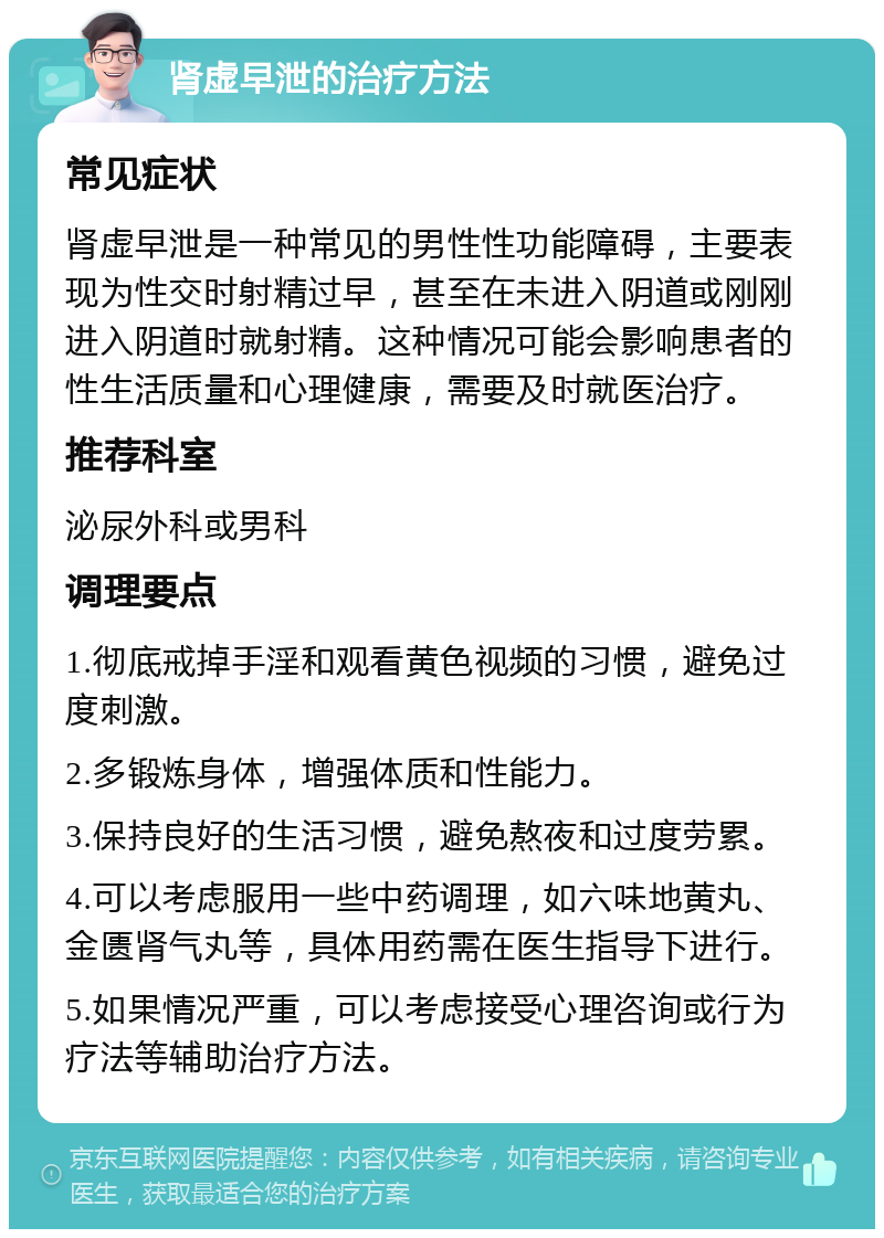 肾虚早泄的治疗方法 常见症状 肾虚早泄是一种常见的男性性功能障碍，主要表现为性交时射精过早，甚至在未进入阴道或刚刚进入阴道时就射精。这种情况可能会影响患者的性生活质量和心理健康，需要及时就医治疗。 推荐科室 泌尿外科或男科 调理要点 1.彻底戒掉手淫和观看黄色视频的习惯，避免过度刺激。 2.多锻炼身体，增强体质和性能力。 3.保持良好的生活习惯，避免熬夜和过度劳累。 4.可以考虑服用一些中药调理，如六味地黄丸、金匮肾气丸等，具体用药需在医生指导下进行。 5.如果情况严重，可以考虑接受心理咨询或行为疗法等辅助治疗方法。