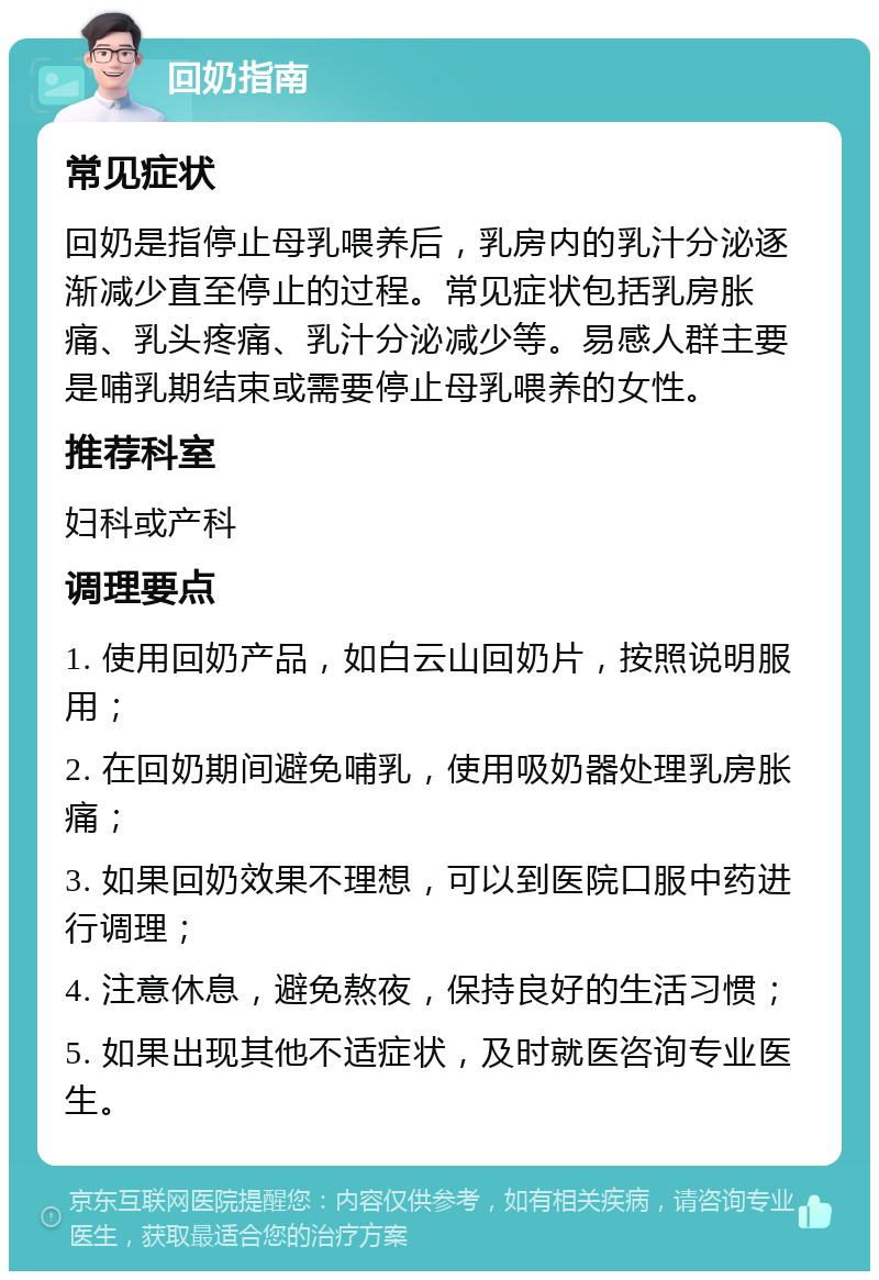 回奶指南 常见症状 回奶是指停止母乳喂养后，乳房内的乳汁分泌逐渐减少直至停止的过程。常见症状包括乳房胀痛、乳头疼痛、乳汁分泌减少等。易感人群主要是哺乳期结束或需要停止母乳喂养的女性。 推荐科室 妇科或产科 调理要点 1. 使用回奶产品，如白云山回奶片，按照说明服用； 2. 在回奶期间避免哺乳，使用吸奶器处理乳房胀痛； 3. 如果回奶效果不理想，可以到医院口服中药进行调理； 4. 注意休息，避免熬夜，保持良好的生活习惯； 5. 如果出现其他不适症状，及时就医咨询专业医生。