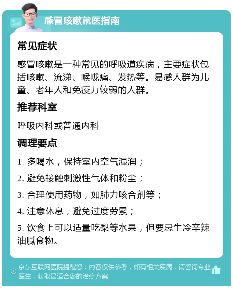 感冒咳嗽就医指南 常见症状 感冒咳嗽是一种常见的呼吸道疾病，主要症状包括咳嗽、流涕、喉咙痛、发热等。易感人群为儿童、老年人和免疫力较弱的人群。 推荐科室 呼吸内科或普通内科 调理要点 1. 多喝水，保持室内空气湿润； 2. 避免接触刺激性气体和粉尘； 3. 合理使用药物，如肺力咳合剂等； 4. 注意休息，避免过度劳累； 5. 饮食上可以适量吃梨等水果，但要忌生冷辛辣油腻食物。