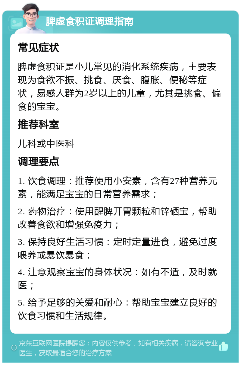 脾虚食积证调理指南 常见症状 脾虚食积证是小儿常见的消化系统疾病，主要表现为食欲不振、挑食、厌食、腹胀、便秘等症状，易感人群为2岁以上的儿童，尤其是挑食、偏食的宝宝。 推荐科室 儿科或中医科 调理要点 1. 饮食调理：推荐使用小安素，含有27种营养元素，能满足宝宝的日常营养需求； 2. 药物治疗：使用醒脾开胃颗粒和锌硒宝，帮助改善食欲和增强免疫力； 3. 保持良好生活习惯：定时定量进食，避免过度喂养或暴饮暴食； 4. 注意观察宝宝的身体状况：如有不适，及时就医； 5. 给予足够的关爱和耐心：帮助宝宝建立良好的饮食习惯和生活规律。