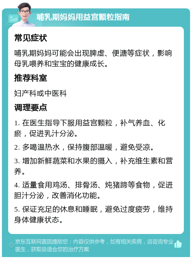 哺乳期妈妈用益宫颗粒指南 常见症状 哺乳期妈妈可能会出现脾虚、便溏等症状，影响母乳喂养和宝宝的健康成长。 推荐科室 妇产科或中医科 调理要点 1. 在医生指导下服用益宫颗粒，补气养血、化瘀，促进乳汁分泌。 2. 多喝温热水，保持腹部温暖，避免受凉。 3. 增加新鲜蔬菜和水果的摄入，补充维生素和营养。 4. 适量食用鸡汤、排骨汤、炖猪蹄等食物，促进胆汁分泌，改善消化功能。 5. 保证充足的休息和睡眠，避免过度疲劳，维持身体健康状态。