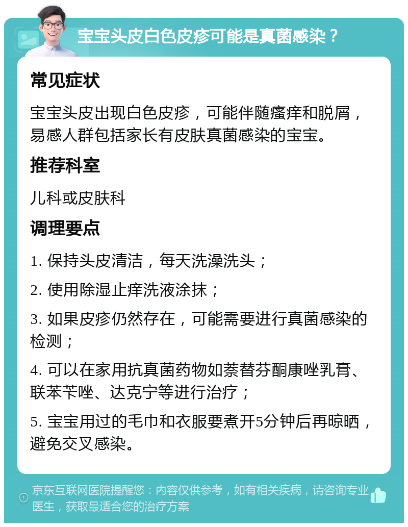 宝宝头皮白色皮疹可能是真菌感染？ 常见症状 宝宝头皮出现白色皮疹，可能伴随瘙痒和脱屑，易感人群包括家长有皮肤真菌感染的宝宝。 推荐科室 儿科或皮肤科 调理要点 1. 保持头皮清洁，每天洗澡洗头； 2. 使用除湿止痒洗液涂抹； 3. 如果皮疹仍然存在，可能需要进行真菌感染的检测； 4. 可以在家用抗真菌药物如萘替芬酮康唑乳膏、联苯苄唑、达克宁等进行治疗； 5. 宝宝用过的毛巾和衣服要煮开5分钟后再晾晒，避免交叉感染。