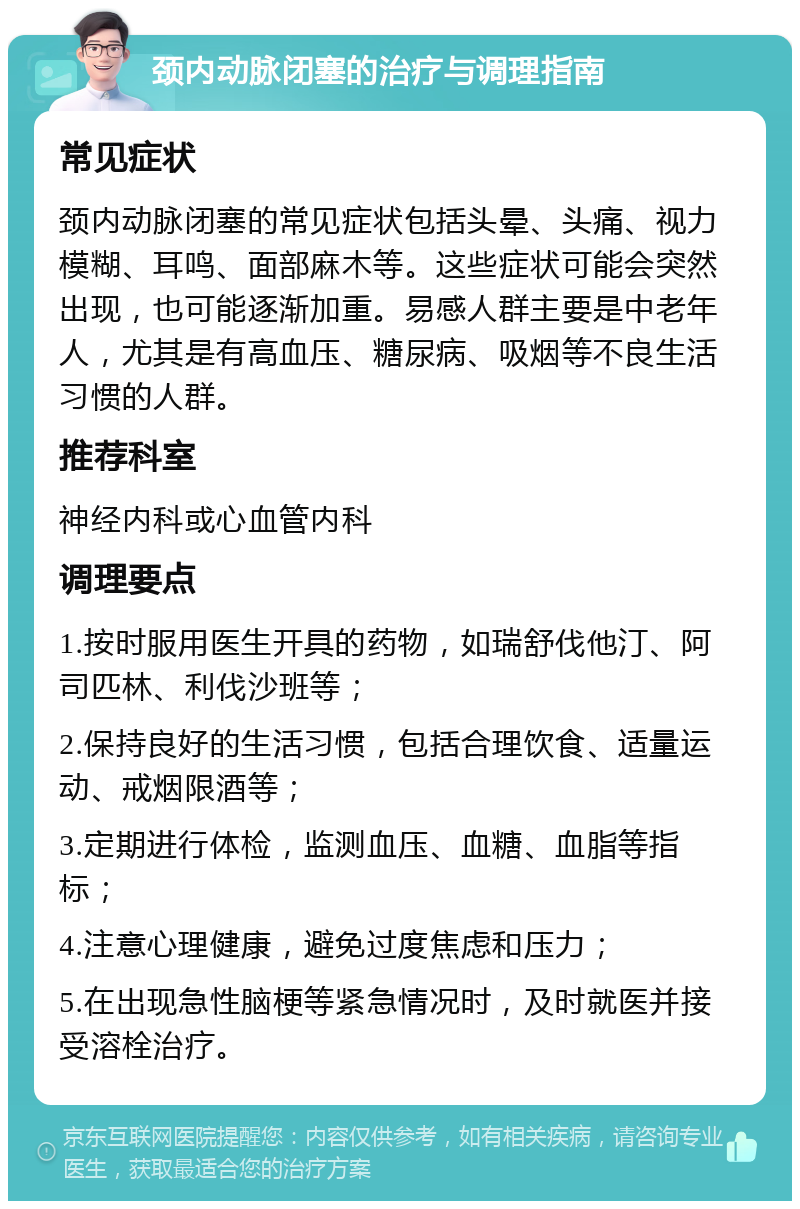 颈内动脉闭塞的治疗与调理指南 常见症状 颈内动脉闭塞的常见症状包括头晕、头痛、视力模糊、耳鸣、面部麻木等。这些症状可能会突然出现，也可能逐渐加重。易感人群主要是中老年人，尤其是有高血压、糖尿病、吸烟等不良生活习惯的人群。 推荐科室 神经内科或心血管内科 调理要点 1.按时服用医生开具的药物，如瑞舒伐他汀、阿司匹林、利伐沙班等； 2.保持良好的生活习惯，包括合理饮食、适量运动、戒烟限酒等； 3.定期进行体检，监测血压、血糖、血脂等指标； 4.注意心理健康，避免过度焦虑和压力； 5.在出现急性脑梗等紧急情况时，及时就医并接受溶栓治疗。