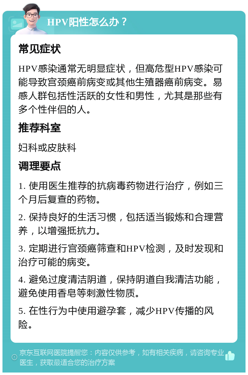 HPV阳性怎么办？ 常见症状 HPV感染通常无明显症状，但高危型HPV感染可能导致宫颈癌前病变或其他生殖器癌前病变。易感人群包括性活跃的女性和男性，尤其是那些有多个性伴侣的人。 推荐科室 妇科或皮肤科 调理要点 1. 使用医生推荐的抗病毒药物进行治疗，例如三个月后复查的药物。 2. 保持良好的生活习惯，包括适当锻炼和合理营养，以增强抵抗力。 3. 定期进行宫颈癌筛查和HPV检测，及时发现和治疗可能的病变。 4. 避免过度清洁阴道，保持阴道自我清洁功能，避免使用香皂等刺激性物质。 5. 在性行为中使用避孕套，减少HPV传播的风险。