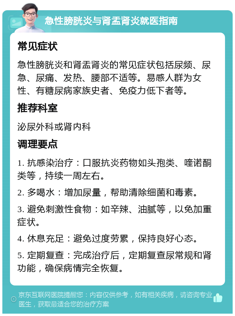 急性膀胱炎与肾盂肾炎就医指南 常见症状 急性膀胱炎和肾盂肾炎的常见症状包括尿频、尿急、尿痛、发热、腰部不适等。易感人群为女性、有糖尿病家族史者、免疫力低下者等。 推荐科室 泌尿外科或肾内科 调理要点 1. 抗感染治疗：口服抗炎药物如头孢类、喹诺酮类等，持续一周左右。 2. 多喝水：增加尿量，帮助清除细菌和毒素。 3. 避免刺激性食物：如辛辣、油腻等，以免加重症状。 4. 休息充足：避免过度劳累，保持良好心态。 5. 定期复查：完成治疗后，定期复查尿常规和肾功能，确保病情完全恢复。