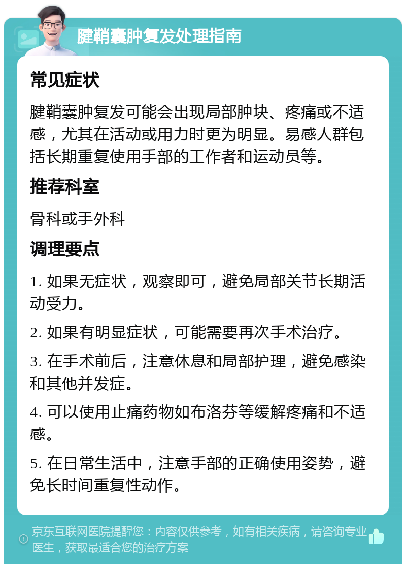 腱鞘囊肿复发处理指南 常见症状 腱鞘囊肿复发可能会出现局部肿块、疼痛或不适感，尤其在活动或用力时更为明显。易感人群包括长期重复使用手部的工作者和运动员等。 推荐科室 骨科或手外科 调理要点 1. 如果无症状，观察即可，避免局部关节长期活动受力。 2. 如果有明显症状，可能需要再次手术治疗。 3. 在手术前后，注意休息和局部护理，避免感染和其他并发症。 4. 可以使用止痛药物如布洛芬等缓解疼痛和不适感。 5. 在日常生活中，注意手部的正确使用姿势，避免长时间重复性动作。