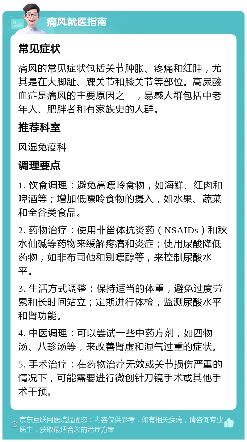 痛风就医指南 常见症状 痛风的常见症状包括关节肿胀、疼痛和红肿，尤其是在大脚趾、踝关节和膝关节等部位。高尿酸血症是痛风的主要原因之一，易感人群包括中老年人、肥胖者和有家族史的人群。 推荐科室 风湿免疫科 调理要点 1. 饮食调理：避免高嘌呤食物，如海鲜、红肉和啤酒等；增加低嘌呤食物的摄入，如水果、蔬菜和全谷类食品。 2. 药物治疗：使用非甾体抗炎药（NSAIDs）和秋水仙碱等药物来缓解疼痛和炎症；使用尿酸降低药物，如非布司他和别嘌醇等，来控制尿酸水平。 3. 生活方式调整：保持适当的体重，避免过度劳累和长时间站立；定期进行体检，监测尿酸水平和肾功能。 4. 中医调理：可以尝试一些中药方剂，如四物汤、八珍汤等，来改善肾虚和湿气过重的症状。 5. 手术治疗：在药物治疗无效或关节损伤严重的情况下，可能需要进行微创针刀镜手术或其他手术干预。