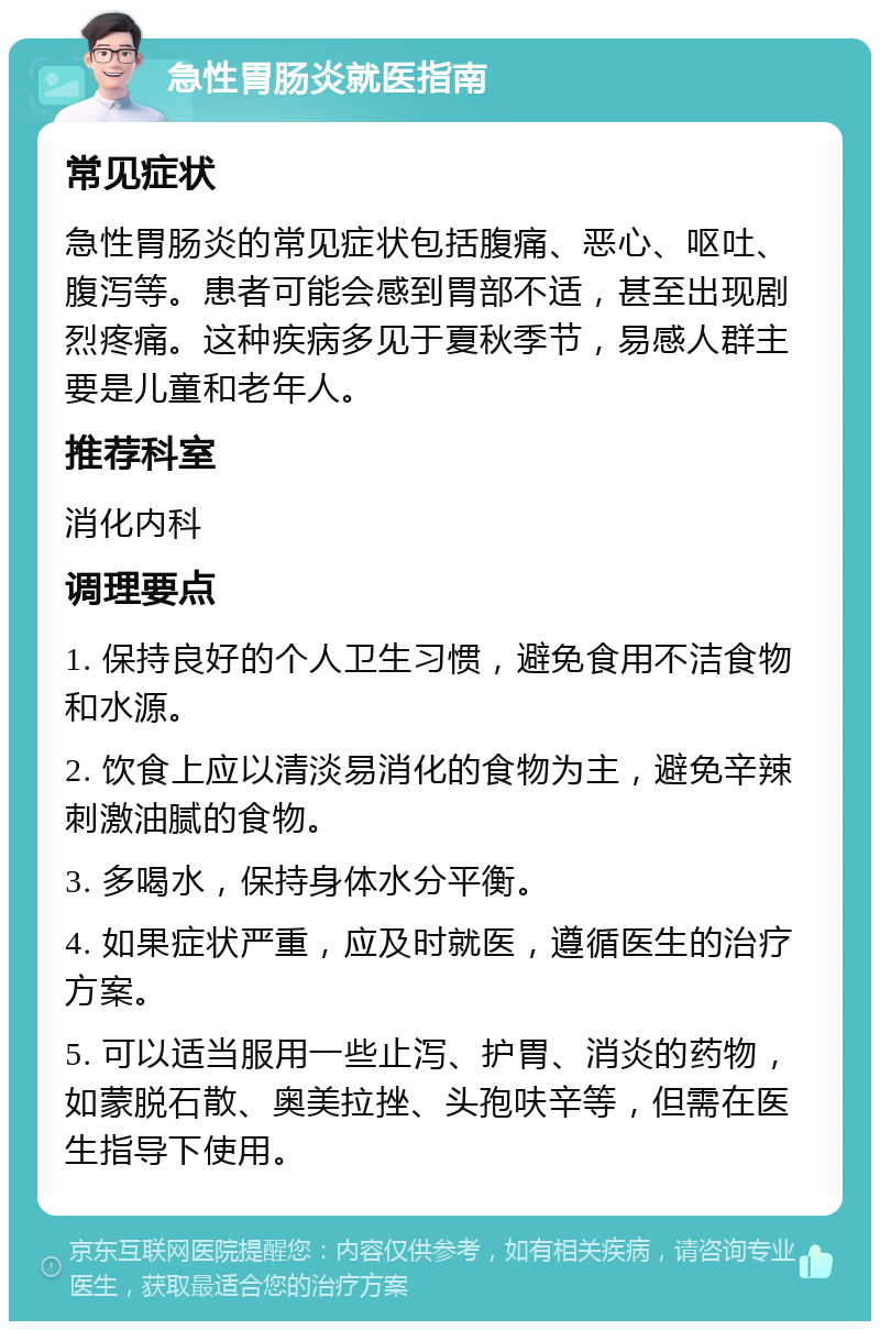 急性胃肠炎就医指南 常见症状 急性胃肠炎的常见症状包括腹痛、恶心、呕吐、腹泻等。患者可能会感到胃部不适，甚至出现剧烈疼痛。这种疾病多见于夏秋季节，易感人群主要是儿童和老年人。 推荐科室 消化内科 调理要点 1. 保持良好的个人卫生习惯，避免食用不洁食物和水源。 2. 饮食上应以清淡易消化的食物为主，避免辛辣刺激油腻的食物。 3. 多喝水，保持身体水分平衡。 4. 如果症状严重，应及时就医，遵循医生的治疗方案。 5. 可以适当服用一些止泻、护胃、消炎的药物，如蒙脱石散、奥美拉挫、头孢呋辛等，但需在医生指导下使用。