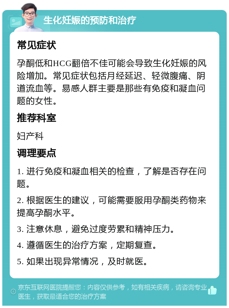 生化妊娠的预防和治疗 常见症状 孕酮低和HCG翻倍不佳可能会导致生化妊娠的风险增加。常见症状包括月经延迟、轻微腹痛、阴道流血等。易感人群主要是那些有免疫和凝血问题的女性。 推荐科室 妇产科 调理要点 1. 进行免疫和凝血相关的检查，了解是否存在问题。 2. 根据医生的建议，可能需要服用孕酮类药物来提高孕酮水平。 3. 注意休息，避免过度劳累和精神压力。 4. 遵循医生的治疗方案，定期复查。 5. 如果出现异常情况，及时就医。