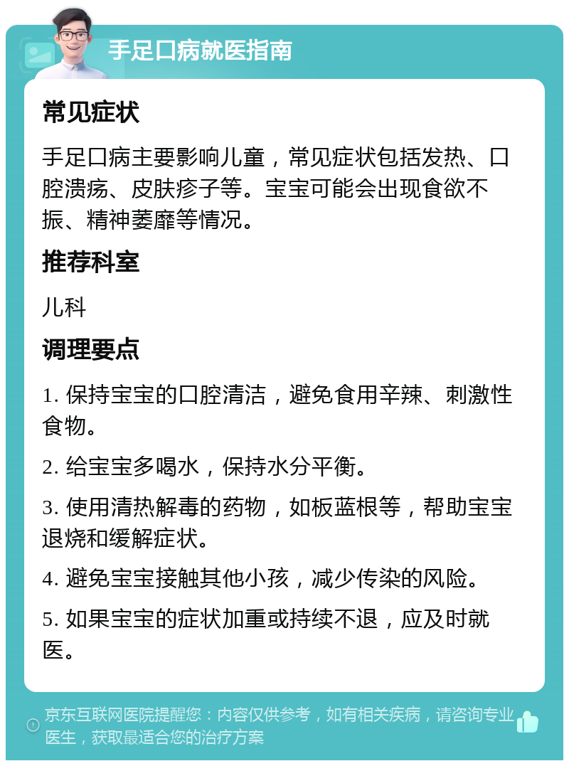 手足口病就医指南 常见症状 手足口病主要影响儿童，常见症状包括发热、口腔溃疡、皮肤疹子等。宝宝可能会出现食欲不振、精神萎靡等情况。 推荐科室 儿科 调理要点 1. 保持宝宝的口腔清洁，避免食用辛辣、刺激性食物。 2. 给宝宝多喝水，保持水分平衡。 3. 使用清热解毒的药物，如板蓝根等，帮助宝宝退烧和缓解症状。 4. 避免宝宝接触其他小孩，减少传染的风险。 5. 如果宝宝的症状加重或持续不退，应及时就医。