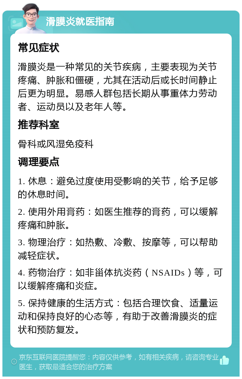 滑膜炎就医指南 常见症状 滑膜炎是一种常见的关节疾病，主要表现为关节疼痛、肿胀和僵硬，尤其在活动后或长时间静止后更为明显。易感人群包括长期从事重体力劳动者、运动员以及老年人等。 推荐科室 骨科或风湿免疫科 调理要点 1. 休息：避免过度使用受影响的关节，给予足够的休息时间。 2. 使用外用膏药：如医生推荐的膏药，可以缓解疼痛和肿胀。 3. 物理治疗：如热敷、冷敷、按摩等，可以帮助减轻症状。 4. 药物治疗：如非甾体抗炎药（NSAIDs）等，可以缓解疼痛和炎症。 5. 保持健康的生活方式：包括合理饮食、适量运动和保持良好的心态等，有助于改善滑膜炎的症状和预防复发。