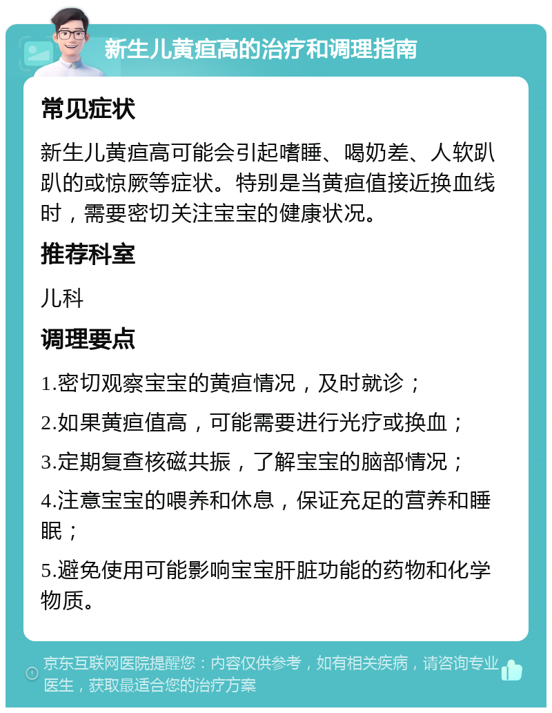 新生儿黄疸高的治疗和调理指南 常见症状 新生儿黄疸高可能会引起嗜睡、喝奶差、人软趴趴的或惊厥等症状。特别是当黄疸值接近换血线时，需要密切关注宝宝的健康状况。 推荐科室 儿科 调理要点 1.密切观察宝宝的黄疸情况，及时就诊； 2.如果黄疸值高，可能需要进行光疗或换血； 3.定期复查核磁共振，了解宝宝的脑部情况； 4.注意宝宝的喂养和休息，保证充足的营养和睡眠； 5.避免使用可能影响宝宝肝脏功能的药物和化学物质。