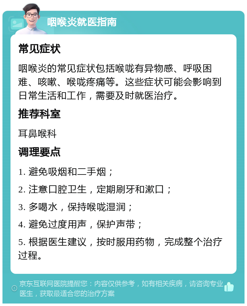 咽喉炎就医指南 常见症状 咽喉炎的常见症状包括喉咙有异物感、呼吸困难、咳嗽、喉咙疼痛等。这些症状可能会影响到日常生活和工作，需要及时就医治疗。 推荐科室 耳鼻喉科 调理要点 1. 避免吸烟和二手烟； 2. 注意口腔卫生，定期刷牙和漱口； 3. 多喝水，保持喉咙湿润； 4. 避免过度用声，保护声带； 5. 根据医生建议，按时服用药物，完成整个治疗过程。