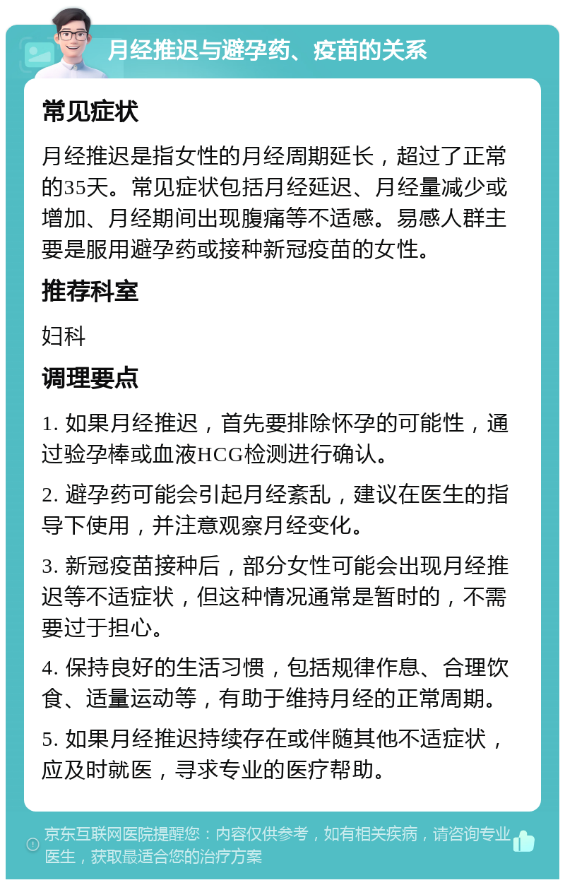 月经推迟与避孕药、疫苗的关系 常见症状 月经推迟是指女性的月经周期延长，超过了正常的35天。常见症状包括月经延迟、月经量减少或增加、月经期间出现腹痛等不适感。易感人群主要是服用避孕药或接种新冠疫苗的女性。 推荐科室 妇科 调理要点 1. 如果月经推迟，首先要排除怀孕的可能性，通过验孕棒或血液HCG检测进行确认。 2. 避孕药可能会引起月经紊乱，建议在医生的指导下使用，并注意观察月经变化。 3. 新冠疫苗接种后，部分女性可能会出现月经推迟等不适症状，但这种情况通常是暂时的，不需要过于担心。 4. 保持良好的生活习惯，包括规律作息、合理饮食、适量运动等，有助于维持月经的正常周期。 5. 如果月经推迟持续存在或伴随其他不适症状，应及时就医，寻求专业的医疗帮助。