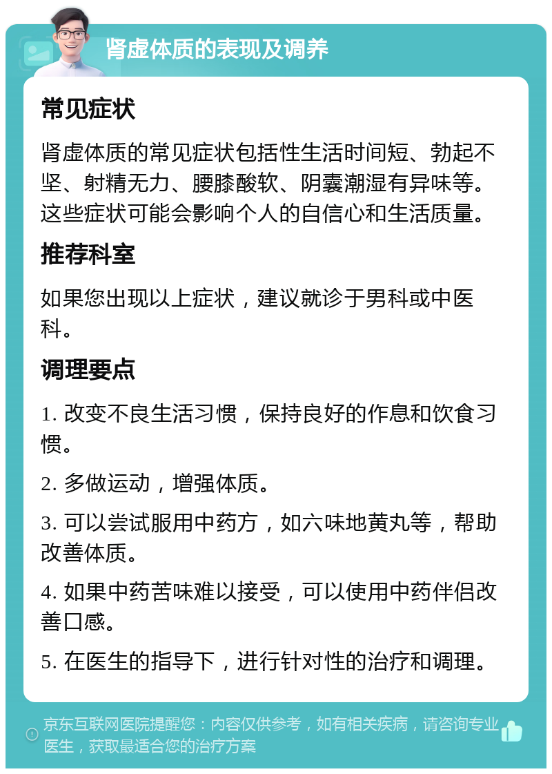 肾虚体质的表现及调养 常见症状 肾虚体质的常见症状包括性生活时间短、勃起不坚、射精无力、腰膝酸软、阴囊潮湿有异味等。这些症状可能会影响个人的自信心和生活质量。 推荐科室 如果您出现以上症状，建议就诊于男科或中医科。 调理要点 1. 改变不良生活习惯，保持良好的作息和饮食习惯。 2. 多做运动，增强体质。 3. 可以尝试服用中药方，如六味地黄丸等，帮助改善体质。 4. 如果中药苦味难以接受，可以使用中药伴侣改善口感。 5. 在医生的指导下，进行针对性的治疗和调理。