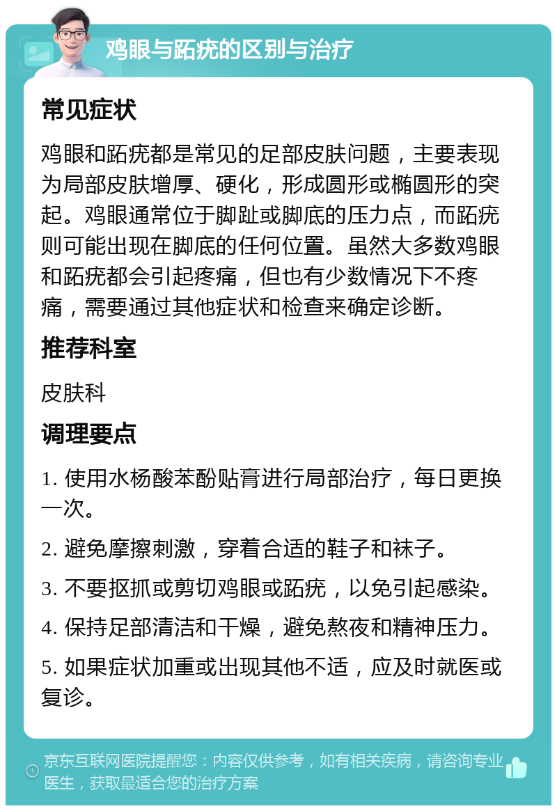 鸡眼与跖疣的区别与治疗 常见症状 鸡眼和跖疣都是常见的足部皮肤问题，主要表现为局部皮肤增厚、硬化，形成圆形或椭圆形的突起。鸡眼通常位于脚趾或脚底的压力点，而跖疣则可能出现在脚底的任何位置。虽然大多数鸡眼和跖疣都会引起疼痛，但也有少数情况下不疼痛，需要通过其他症状和检查来确定诊断。 推荐科室 皮肤科 调理要点 1. 使用水杨酸苯酚贴膏进行局部治疗，每日更换一次。 2. 避免摩擦刺激，穿着合适的鞋子和袜子。 3. 不要抠抓或剪切鸡眼或跖疣，以免引起感染。 4. 保持足部清洁和干燥，避免熬夜和精神压力。 5. 如果症状加重或出现其他不适，应及时就医或复诊。