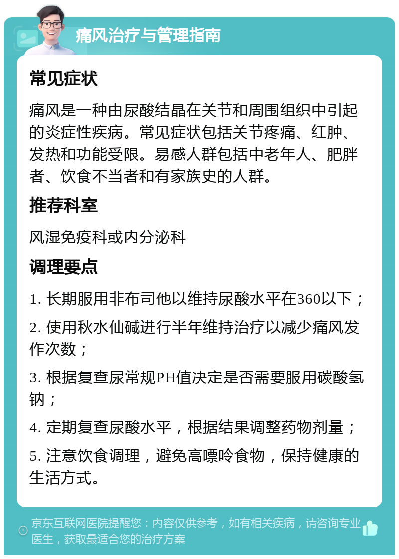 痛风治疗与管理指南 常见症状 痛风是一种由尿酸结晶在关节和周围组织中引起的炎症性疾病。常见症状包括关节疼痛、红肿、发热和功能受限。易感人群包括中老年人、肥胖者、饮食不当者和有家族史的人群。 推荐科室 风湿免疫科或内分泌科 调理要点 1. 长期服用非布司他以维持尿酸水平在360以下； 2. 使用秋水仙碱进行半年维持治疗以减少痛风发作次数； 3. 根据复查尿常规PH值决定是否需要服用碳酸氢钠； 4. 定期复查尿酸水平，根据结果调整药物剂量； 5. 注意饮食调理，避免高嘌呤食物，保持健康的生活方式。