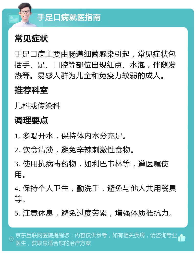 手足口病就医指南 常见症状 手足口病主要由肠道细菌感染引起，常见症状包括手、足、口腔等部位出现红点、水泡，伴随发热等。易感人群为儿童和免疫力较弱的成人。 推荐科室 儿科或传染科 调理要点 1. 多喝开水，保持体内水分充足。 2. 饮食清淡，避免辛辣刺激性食物。 3. 使用抗病毒药物，如利巴韦林等，遵医嘱使用。 4. 保持个人卫生，勤洗手，避免与他人共用餐具等。 5. 注意休息，避免过度劳累，增强体质抵抗力。