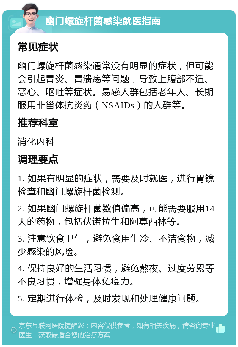 幽门螺旋杆菌感染就医指南 常见症状 幽门螺旋杆菌感染通常没有明显的症状，但可能会引起胃炎、胃溃疡等问题，导致上腹部不适、恶心、呕吐等症状。易感人群包括老年人、长期服用非甾体抗炎药（NSAIDs）的人群等。 推荐科室 消化内科 调理要点 1. 如果有明显的症状，需要及时就医，进行胃镜检查和幽门螺旋杆菌检测。 2. 如果幽门螺旋杆菌数值偏高，可能需要服用14天的药物，包括伏诺拉生和阿莫西林等。 3. 注意饮食卫生，避免食用生冷、不洁食物，减少感染的风险。 4. 保持良好的生活习惯，避免熬夜、过度劳累等不良习惯，增强身体免疫力。 5. 定期进行体检，及时发现和处理健康问题。