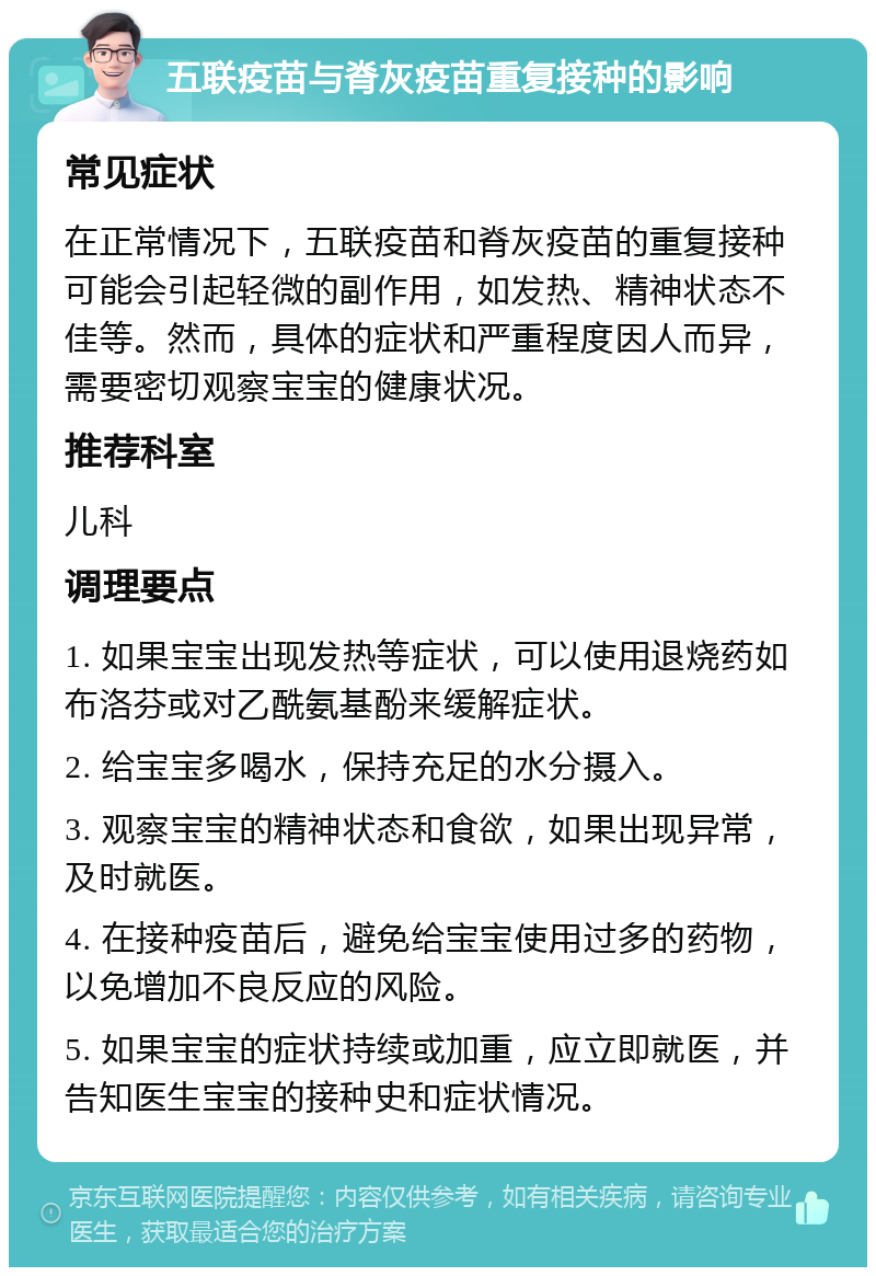 五联疫苗与脊灰疫苗重复接种的影响 常见症状 在正常情况下，五联疫苗和脊灰疫苗的重复接种可能会引起轻微的副作用，如发热、精神状态不佳等。然而，具体的症状和严重程度因人而异，需要密切观察宝宝的健康状况。 推荐科室 儿科 调理要点 1. 如果宝宝出现发热等症状，可以使用退烧药如布洛芬或对乙酰氨基酚来缓解症状。 2. 给宝宝多喝水，保持充足的水分摄入。 3. 观察宝宝的精神状态和食欲，如果出现异常，及时就医。 4. 在接种疫苗后，避免给宝宝使用过多的药物，以免增加不良反应的风险。 5. 如果宝宝的症状持续或加重，应立即就医，并告知医生宝宝的接种史和症状情况。