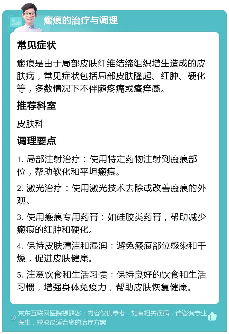 瘢痕的治疗与调理 常见症状 瘢痕是由于局部皮肤纤维结缔组织增生造成的皮肤病，常见症状包括局部皮肤隆起、红肿、硬化等，多数情况下不伴随疼痛或瘙痒感。 推荐科室 皮肤科 调理要点 1. 局部注射治疗：使用特定药物注射到瘢痕部位，帮助软化和平坦瘢痕。 2. 激光治疗：使用激光技术去除或改善瘢痕的外观。 3. 使用瘢痕专用药膏：如硅胶类药膏，帮助减少瘢痕的红肿和硬化。 4. 保持皮肤清洁和湿润：避免瘢痕部位感染和干燥，促进皮肤健康。 5. 注意饮食和生活习惯：保持良好的饮食和生活习惯，增强身体免疫力，帮助皮肤恢复健康。