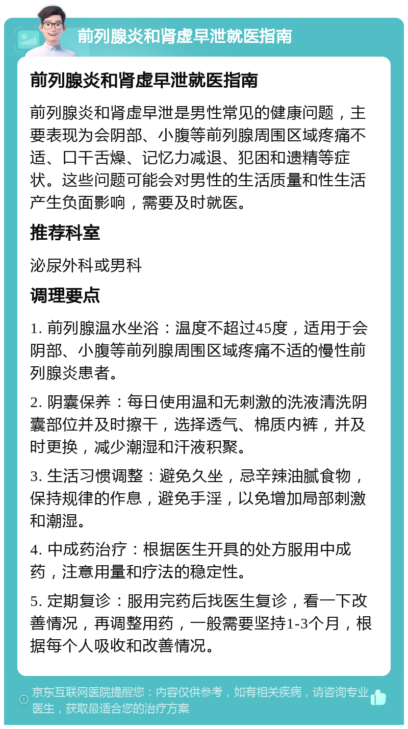 前列腺炎和肾虚早泄就医指南 前列腺炎和肾虚早泄就医指南 前列腺炎和肾虚早泄是男性常见的健康问题，主要表现为会阴部、小腹等前列腺周围区域疼痛不适、口干舌燥、记忆力减退、犯困和遗精等症状。这些问题可能会对男性的生活质量和性生活产生负面影响，需要及时就医。 推荐科室 泌尿外科或男科 调理要点 1. 前列腺温水坐浴：温度不超过45度，适用于会阴部、小腹等前列腺周围区域疼痛不适的慢性前列腺炎患者。 2. 阴囊保养：每日使用温和无刺激的洗液清洗阴囊部位并及时擦干，选择透气、棉质内裤，并及时更换，减少潮湿和汗液积聚。 3. 生活习惯调整：避免久坐，忌辛辣油腻食物，保持规律的作息，避免手淫，以免增加局部刺激和潮湿。 4. 中成药治疗：根据医生开具的处方服用中成药，注意用量和疗法的稳定性。 5. 定期复诊：服用完药后找医生复诊，看一下改善情况，再调整用药，一般需要坚持1-3个月，根据每个人吸收和改善情况。