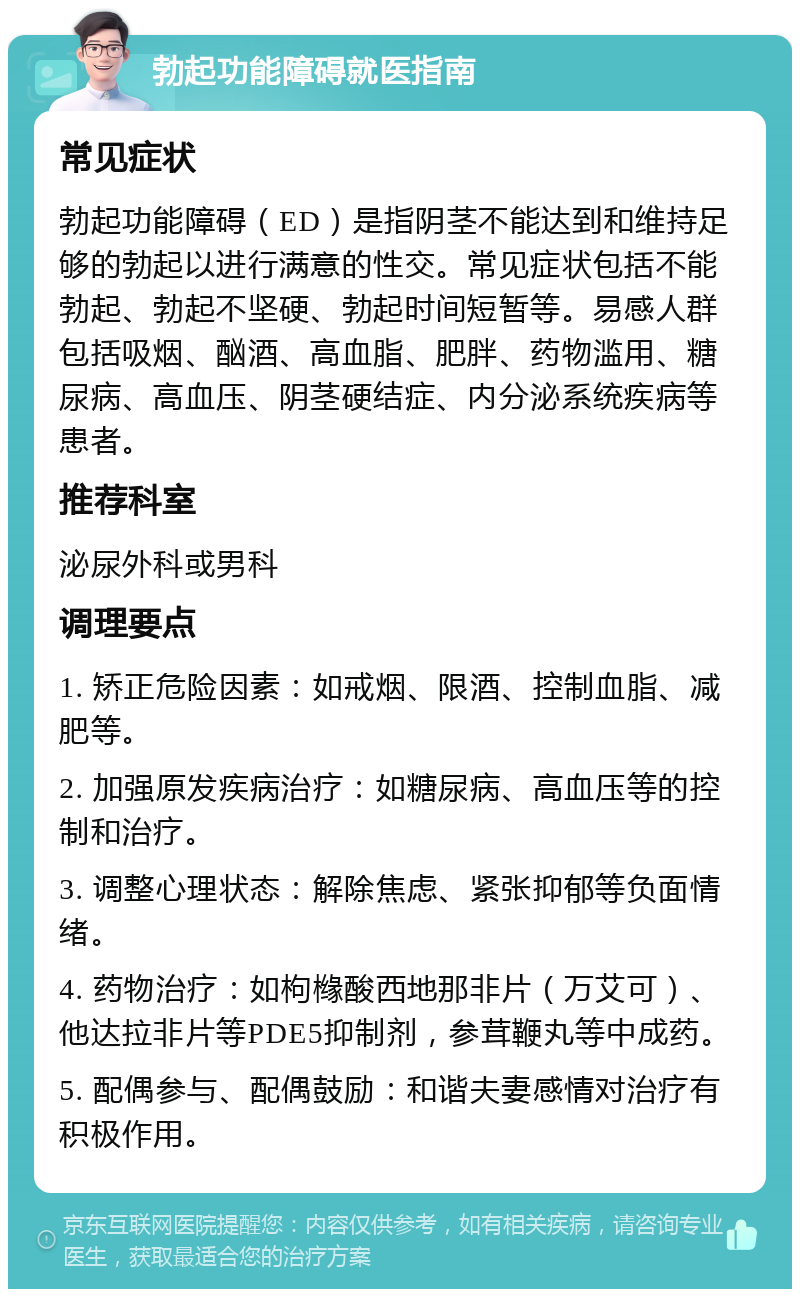 勃起功能障碍就医指南 常见症状 勃起功能障碍（ED）是指阴茎不能达到和维持足够的勃起以进行满意的性交。常见症状包括不能勃起、勃起不坚硬、勃起时间短暂等。易感人群包括吸烟、酗酒、高血脂、肥胖、药物滥用、糖尿病、高血压、阴茎硬结症、内分泌系统疾病等患者。 推荐科室 泌尿外科或男科 调理要点 1. 矫正危险因素：如戒烟、限酒、控制血脂、减肥等。 2. 加强原发疾病治疗：如糖尿病、高血压等的控制和治疗。 3. 调整心理状态：解除焦虑、紧张抑郁等负面情绪。 4. 药物治疗：如枸橼酸西地那非片（万艾可）、他达拉非片等PDE5抑制剂，参茸鞭丸等中成药。 5. 配偶参与、配偶鼓励：和谐夫妻感情对治疗有积极作用。