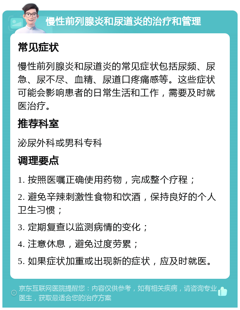 慢性前列腺炎和尿道炎的治疗和管理 常见症状 慢性前列腺炎和尿道炎的常见症状包括尿频、尿急、尿不尽、血精、尿道口疼痛感等。这些症状可能会影响患者的日常生活和工作，需要及时就医治疗。 推荐科室 泌尿外科或男科专科 调理要点 1. 按照医嘱正确使用药物，完成整个疗程； 2. 避免辛辣刺激性食物和饮酒，保持良好的个人卫生习惯； 3. 定期复查以监测病情的变化； 4. 注意休息，避免过度劳累； 5. 如果症状加重或出现新的症状，应及时就医。