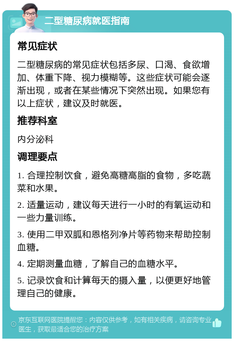 二型糖尿病就医指南 常见症状 二型糖尿病的常见症状包括多尿、口渴、食欲增加、体重下降、视力模糊等。这些症状可能会逐渐出现，或者在某些情况下突然出现。如果您有以上症状，建议及时就医。 推荐科室 内分泌科 调理要点 1. 合理控制饮食，避免高糖高脂的食物，多吃蔬菜和水果。 2. 适量运动，建议每天进行一小时的有氧运动和一些力量训练。 3. 使用二甲双胍和恩格列净片等药物来帮助控制血糖。 4. 定期测量血糖，了解自己的血糖水平。 5. 记录饮食和计算每天的摄入量，以便更好地管理自己的健康。