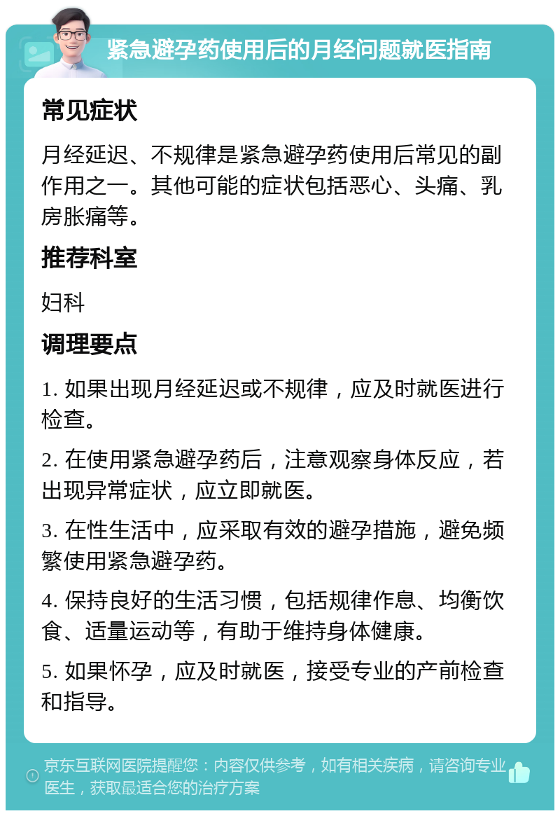 紧急避孕药使用后的月经问题就医指南 常见症状 月经延迟、不规律是紧急避孕药使用后常见的副作用之一。其他可能的症状包括恶心、头痛、乳房胀痛等。 推荐科室 妇科 调理要点 1. 如果出现月经延迟或不规律，应及时就医进行检查。 2. 在使用紧急避孕药后，注意观察身体反应，若出现异常症状，应立即就医。 3. 在性生活中，应采取有效的避孕措施，避免频繁使用紧急避孕药。 4. 保持良好的生活习惯，包括规律作息、均衡饮食、适量运动等，有助于维持身体健康。 5. 如果怀孕，应及时就医，接受专业的产前检查和指导。