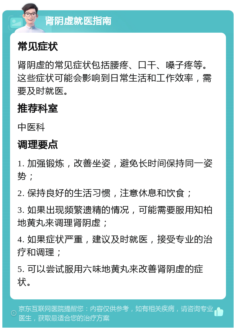 肾阴虚就医指南 常见症状 肾阴虚的常见症状包括腰疼、口干、嗓子疼等。这些症状可能会影响到日常生活和工作效率，需要及时就医。 推荐科室 中医科 调理要点 1. 加强锻炼，改善坐姿，避免长时间保持同一姿势； 2. 保持良好的生活习惯，注意休息和饮食； 3. 如果出现频繁遗精的情况，可能需要服用知柏地黄丸来调理肾阴虚； 4. 如果症状严重，建议及时就医，接受专业的治疗和调理； 5. 可以尝试服用六味地黄丸来改善肾阴虚的症状。