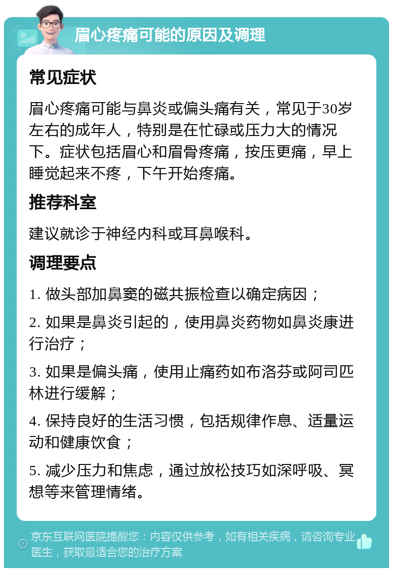 眉心疼痛可能的原因及调理 常见症状 眉心疼痛可能与鼻炎或偏头痛有关，常见于30岁左右的成年人，特别是在忙碌或压力大的情况下。症状包括眉心和眉骨疼痛，按压更痛，早上睡觉起来不疼，下午开始疼痛。 推荐科室 建议就诊于神经内科或耳鼻喉科。 调理要点 1. 做头部加鼻窦的磁共振检查以确定病因； 2. 如果是鼻炎引起的，使用鼻炎药物如鼻炎康进行治疗； 3. 如果是偏头痛，使用止痛药如布洛芬或阿司匹林进行缓解； 4. 保持良好的生活习惯，包括规律作息、适量运动和健康饮食； 5. 减少压力和焦虑，通过放松技巧如深呼吸、冥想等来管理情绪。