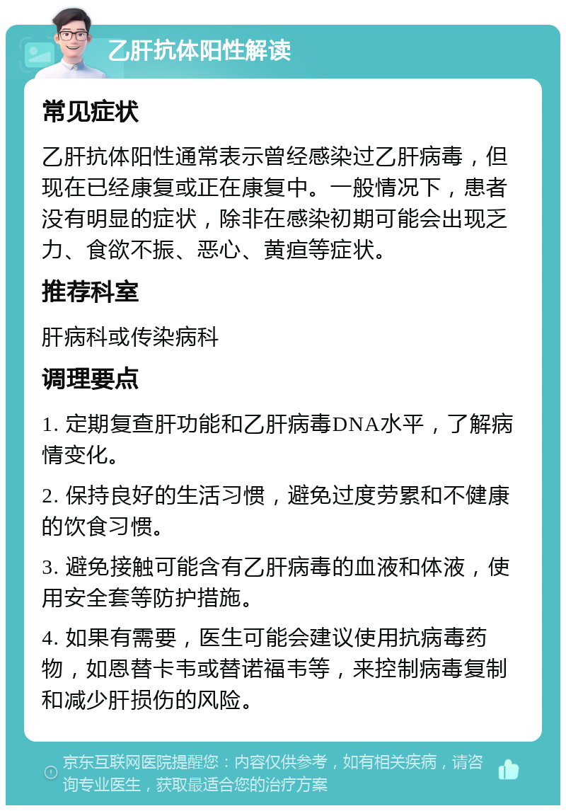 乙肝抗体阳性解读 常见症状 乙肝抗体阳性通常表示曾经感染过乙肝病毒，但现在已经康复或正在康复中。一般情况下，患者没有明显的症状，除非在感染初期可能会出现乏力、食欲不振、恶心、黄疸等症状。 推荐科室 肝病科或传染病科 调理要点 1. 定期复查肝功能和乙肝病毒DNA水平，了解病情变化。 2. 保持良好的生活习惯，避免过度劳累和不健康的饮食习惯。 3. 避免接触可能含有乙肝病毒的血液和体液，使用安全套等防护措施。 4. 如果有需要，医生可能会建议使用抗病毒药物，如恩替卡韦或替诺福韦等，来控制病毒复制和减少肝损伤的风险。