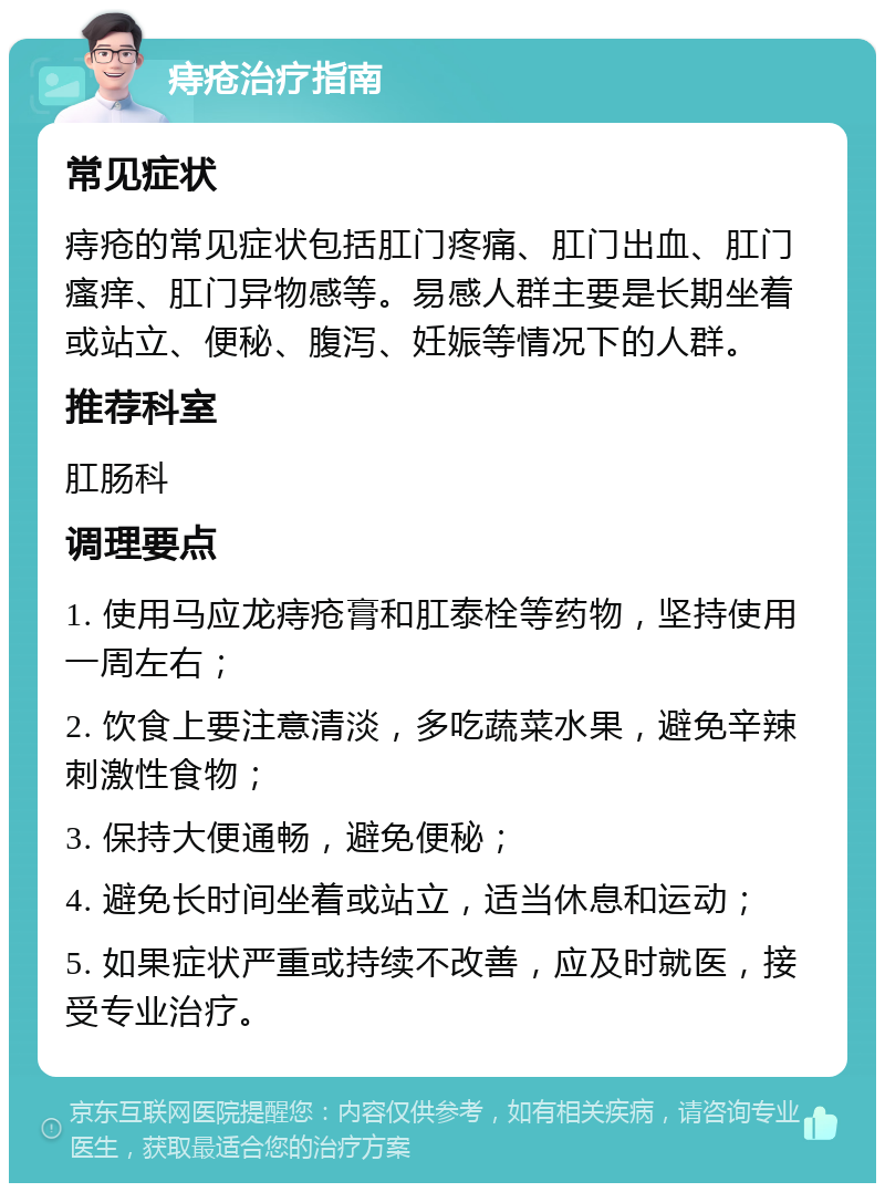 痔疮治疗指南 常见症状 痔疮的常见症状包括肛门疼痛、肛门出血、肛门瘙痒、肛门异物感等。易感人群主要是长期坐着或站立、便秘、腹泻、妊娠等情况下的人群。 推荐科室 肛肠科 调理要点 1. 使用马应龙痔疮膏和肛泰栓等药物，坚持使用一周左右； 2. 饮食上要注意清淡，多吃蔬菜水果，避免辛辣刺激性食物； 3. 保持大便通畅，避免便秘； 4. 避免长时间坐着或站立，适当休息和运动； 5. 如果症状严重或持续不改善，应及时就医，接受专业治疗。