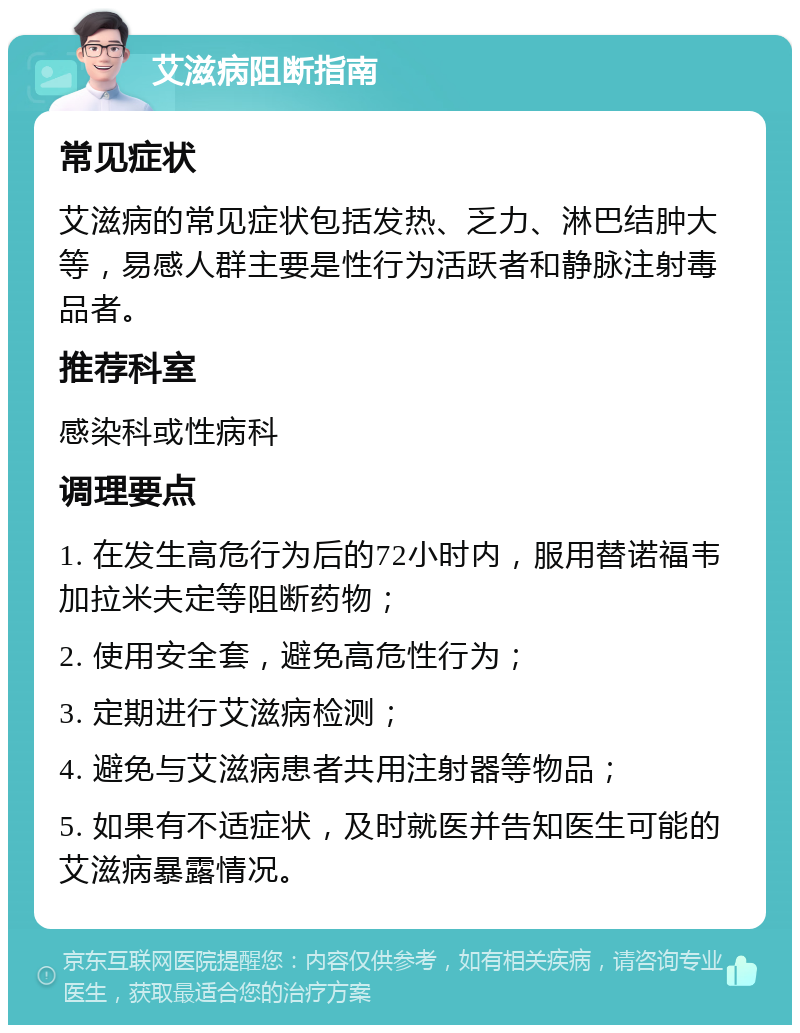 艾滋病阻断指南 常见症状 艾滋病的常见症状包括发热、乏力、淋巴结肿大等，易感人群主要是性行为活跃者和静脉注射毒品者。 推荐科室 感染科或性病科 调理要点 1. 在发生高危行为后的72小时内，服用替诺福韦加拉米夫定等阻断药物； 2. 使用安全套，避免高危性行为； 3. 定期进行艾滋病检测； 4. 避免与艾滋病患者共用注射器等物品； 5. 如果有不适症状，及时就医并告知医生可能的艾滋病暴露情况。