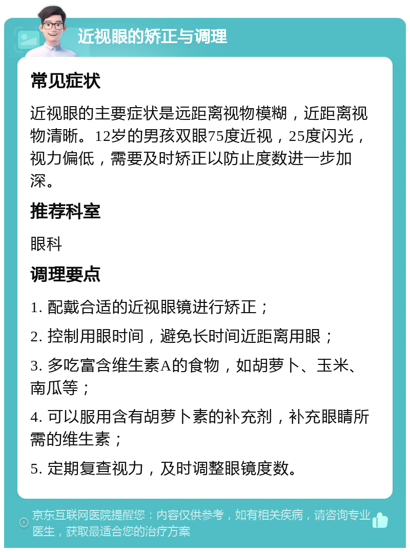 近视眼的矫正与调理 常见症状 近视眼的主要症状是远距离视物模糊，近距离视物清晰。12岁的男孩双眼75度近视，25度闪光，视力偏低，需要及时矫正以防止度数进一步加深。 推荐科室 眼科 调理要点 1. 配戴合适的近视眼镜进行矫正； 2. 控制用眼时间，避免长时间近距离用眼； 3. 多吃富含维生素A的食物，如胡萝卜、玉米、南瓜等； 4. 可以服用含有胡萝卜素的补充剂，补充眼睛所需的维生素； 5. 定期复查视力，及时调整眼镜度数。