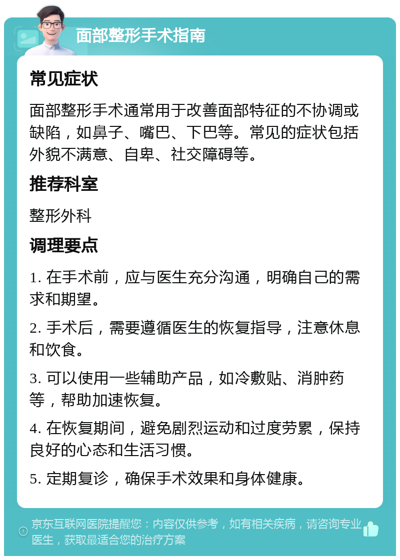 面部整形手术指南 常见症状 面部整形手术通常用于改善面部特征的不协调或缺陷，如鼻子、嘴巴、下巴等。常见的症状包括外貌不满意、自卑、社交障碍等。 推荐科室 整形外科 调理要点 1. 在手术前，应与医生充分沟通，明确自己的需求和期望。 2. 手术后，需要遵循医生的恢复指导，注意休息和饮食。 3. 可以使用一些辅助产品，如冷敷贴、消肿药等，帮助加速恢复。 4. 在恢复期间，避免剧烈运动和过度劳累，保持良好的心态和生活习惯。 5. 定期复诊，确保手术效果和身体健康。