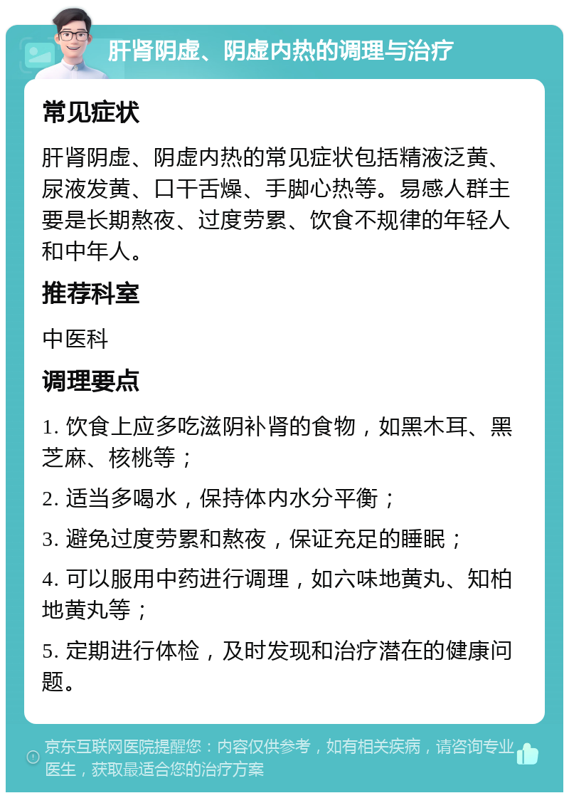 肝肾阴虚、阴虚内热的调理与治疗 常见症状 肝肾阴虚、阴虚内热的常见症状包括精液泛黄、尿液发黄、口干舌燥、手脚心热等。易感人群主要是长期熬夜、过度劳累、饮食不规律的年轻人和中年人。 推荐科室 中医科 调理要点 1. 饮食上应多吃滋阴补肾的食物，如黑木耳、黑芝麻、核桃等； 2. 适当多喝水，保持体内水分平衡； 3. 避免过度劳累和熬夜，保证充足的睡眠； 4. 可以服用中药进行调理，如六味地黄丸、知柏地黄丸等； 5. 定期进行体检，及时发现和治疗潜在的健康问题。