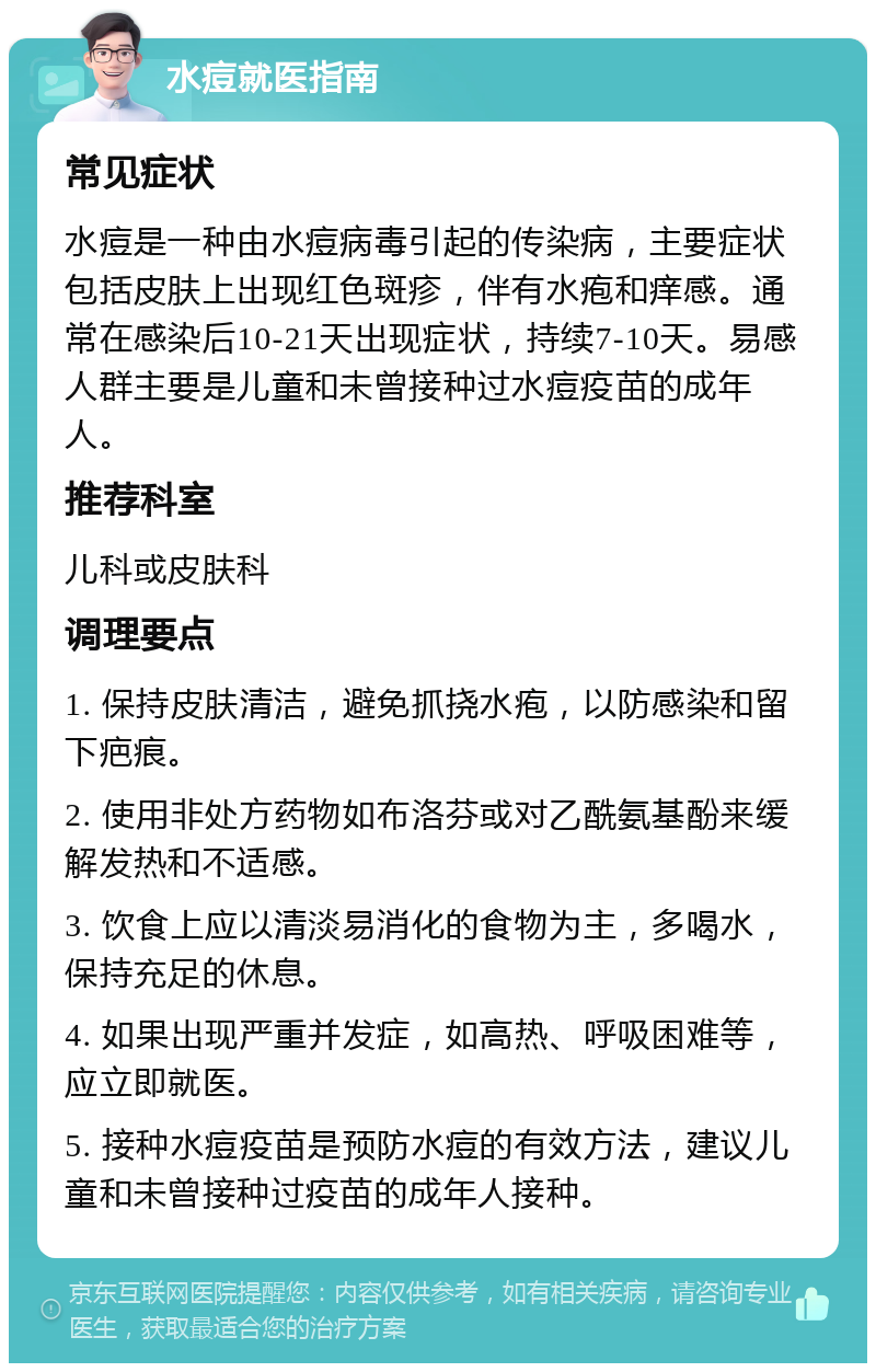 水痘就医指南 常见症状 水痘是一种由水痘病毒引起的传染病，主要症状包括皮肤上出现红色斑疹，伴有水疱和痒感。通常在感染后10-21天出现症状，持续7-10天。易感人群主要是儿童和未曾接种过水痘疫苗的成年人。 推荐科室 儿科或皮肤科 调理要点 1. 保持皮肤清洁，避免抓挠水疱，以防感染和留下疤痕。 2. 使用非处方药物如布洛芬或对乙酰氨基酚来缓解发热和不适感。 3. 饮食上应以清淡易消化的食物为主，多喝水，保持充足的休息。 4. 如果出现严重并发症，如高热、呼吸困难等，应立即就医。 5. 接种水痘疫苗是预防水痘的有效方法，建议儿童和未曾接种过疫苗的成年人接种。