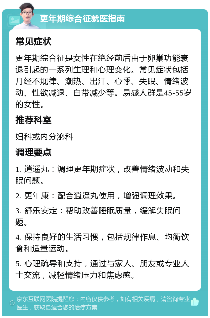 更年期综合征就医指南 常见症状 更年期综合征是女性在绝经前后由于卵巢功能衰退引起的一系列生理和心理变化。常见症状包括月经不规律、潮热、出汗、心悸、失眠、情绪波动、性欲减退、白带减少等。易感人群是45-55岁的女性。 推荐科室 妇科或内分泌科 调理要点 1. 逍遥丸：调理更年期症状，改善情绪波动和失眠问题。 2. 更年康：配合逍遥丸使用，增强调理效果。 3. 舒乐安定：帮助改善睡眠质量，缓解失眠问题。 4. 保持良好的生活习惯，包括规律作息、均衡饮食和适量运动。 5. 心理疏导和支持，通过与家人、朋友或专业人士交流，减轻情绪压力和焦虑感。