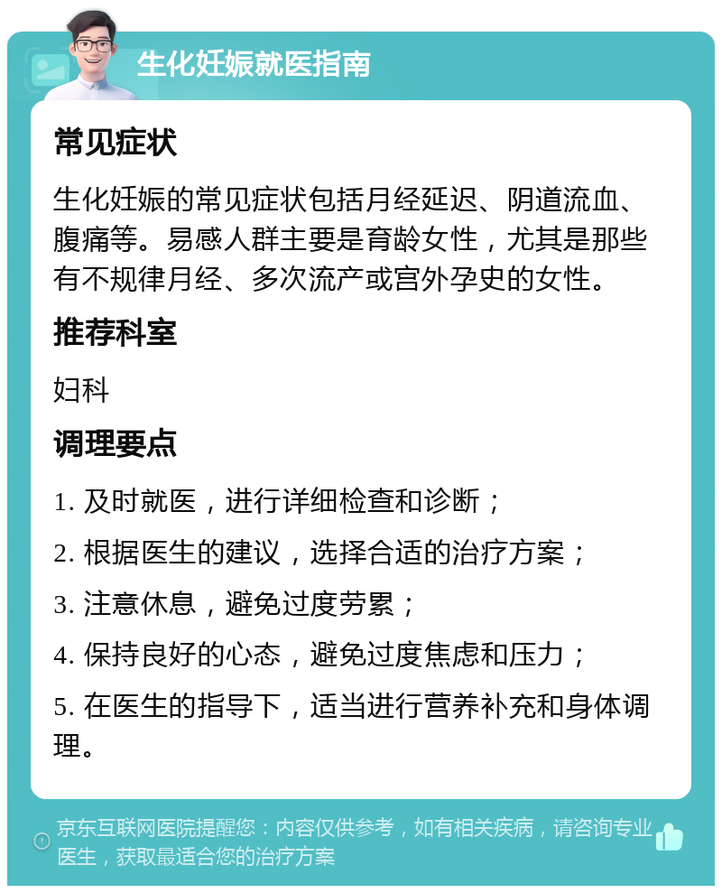 生化妊娠就医指南 常见症状 生化妊娠的常见症状包括月经延迟、阴道流血、腹痛等。易感人群主要是育龄女性，尤其是那些有不规律月经、多次流产或宫外孕史的女性。 推荐科室 妇科 调理要点 1. 及时就医，进行详细检查和诊断； 2. 根据医生的建议，选择合适的治疗方案； 3. 注意休息，避免过度劳累； 4. 保持良好的心态，避免过度焦虑和压力； 5. 在医生的指导下，适当进行营养补充和身体调理。