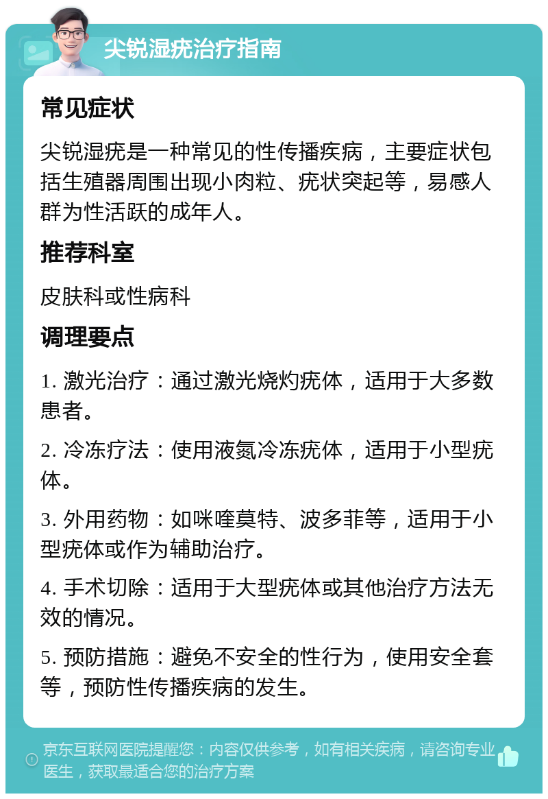 尖锐湿疣治疗指南 常见症状 尖锐湿疣是一种常见的性传播疾病，主要症状包括生殖器周围出现小肉粒、疣状突起等，易感人群为性活跃的成年人。 推荐科室 皮肤科或性病科 调理要点 1. 激光治疗：通过激光烧灼疣体，适用于大多数患者。 2. 冷冻疗法：使用液氮冷冻疣体，适用于小型疣体。 3. 外用药物：如咪喹莫特、波多菲等，适用于小型疣体或作为辅助治疗。 4. 手术切除：适用于大型疣体或其他治疗方法无效的情况。 5. 预防措施：避免不安全的性行为，使用安全套等，预防性传播疾病的发生。