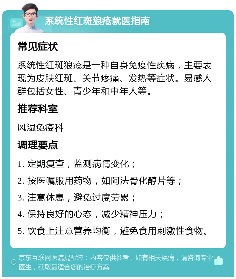 系统性红斑狼疮就医指南 常见症状 系统性红斑狼疮是一种自身免疫性疾病，主要表现为皮肤红斑、关节疼痛、发热等症状。易感人群包括女性、青少年和中年人等。 推荐科室 风湿免疫科 调理要点 1. 定期复查，监测病情变化； 2. 按医嘱服用药物，如阿法骨化醇片等； 3. 注意休息，避免过度劳累； 4. 保持良好的心态，减少精神压力； 5. 饮食上注意营养均衡，避免食用刺激性食物。